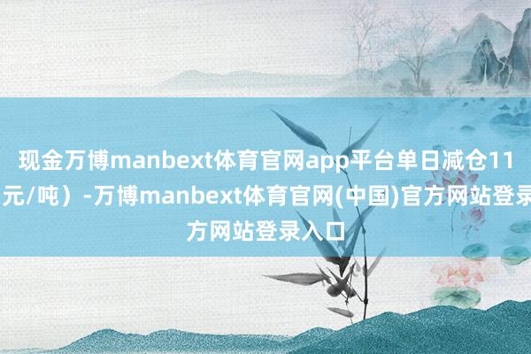 现金万博manbext体育官网app平台单日减仓1114(元/吨)-万博manbext体育官网(中国)官方网站登录入口