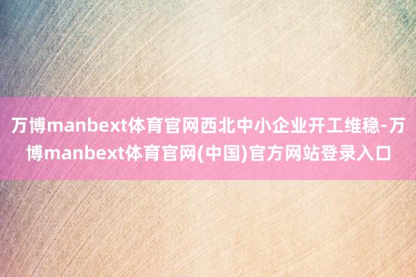 万博manbext体育官网西北中小企业开工维稳-万博manbext体育官网(中国)官方网站登录入口