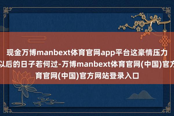现金万博manbext体育官网app平台这豪情压力得有多大啊!以后的日子若何过-万博manbext体育官网(中国)官方网站登录入口