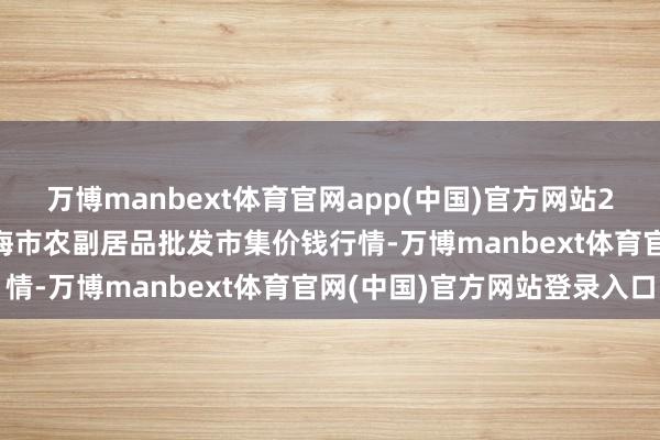万博manbext体育官网app(中国)官方网站2025年7月23日山东威海市农副居品批发市集价钱行情-万博manbext体育官网(中国)官方网站登录入口