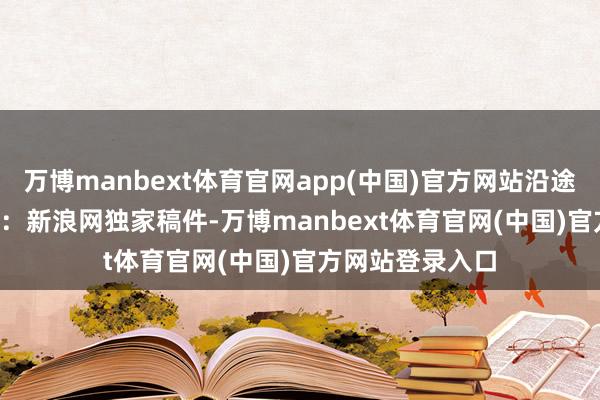 万博manbext体育官网app(中国)官方网站沿途来望望吧~　　声明：新浪网独家稿件-万博manbext体育官网(中国)官方网站登录入口