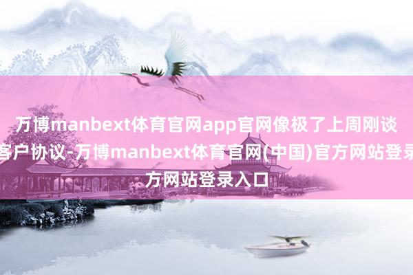 万博manbext体育官网app官网像极了上周刚谈崩的客户协议-万博manbext体育官网(中国)官方网站登录入口