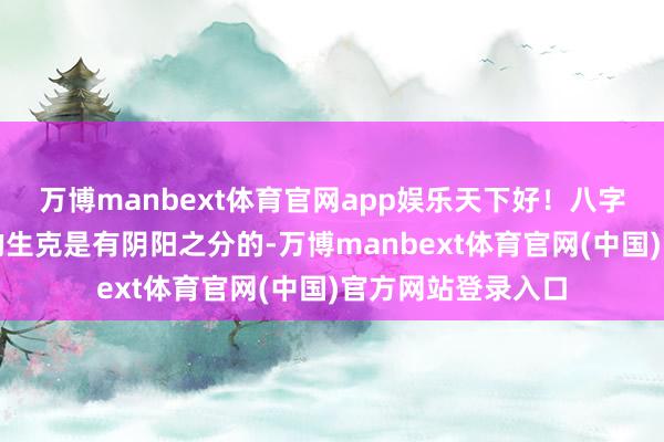 万博manbext体育官网app娱乐天下好！八字命理中十神之间的生克是有阴阳之分的-万博manbext体育官网(中国)官方网站登录入口