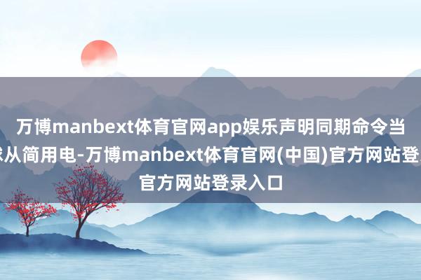 万博manbext体育官网app娱乐声明同期命令当地寰球从简用电-万博manbext体育官网(中国)官方网站登录入口
