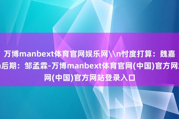 万博manbext体育官网娱乐网\n忖度打算：魏嘉 邹孟霖\n后期：邹孟霖-万博manbext体育官网(中国)官方网站登录入口