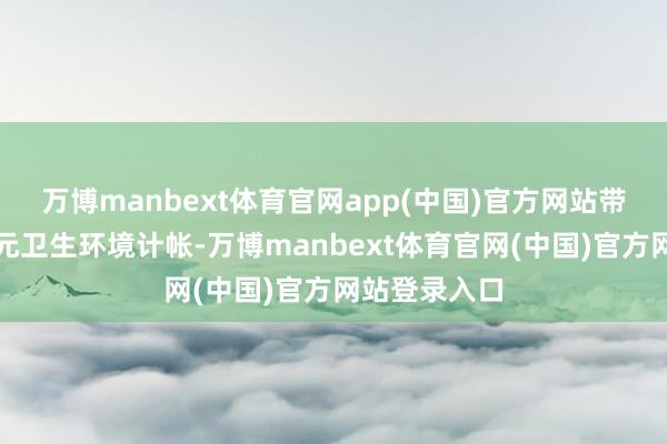万博manbext体育官网app(中国)官方网站带头作念好单元卫生环境计帐-万博manbext体育官网(中国)官方网站登录入口