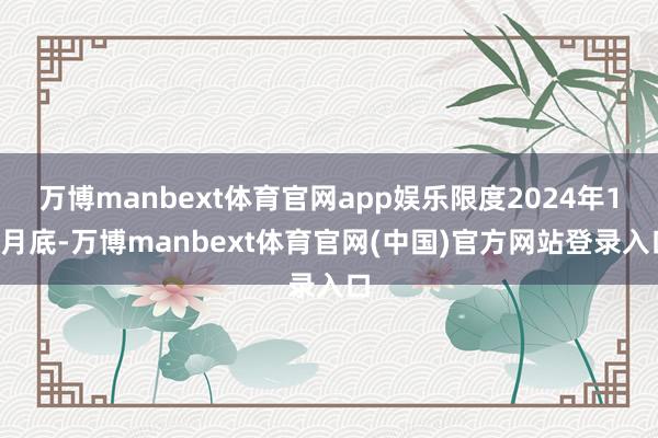 万博manbext体育官网app娱乐限度2024年10月底-万博manbext体育官网(中国)官方网站登录入口
