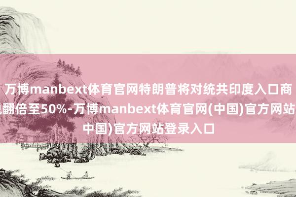 万博manbext体育官网特朗普将对统共印度入口商品的纳税翻倍至50%-万博manbext体育官网(中国)官方网站登录入口