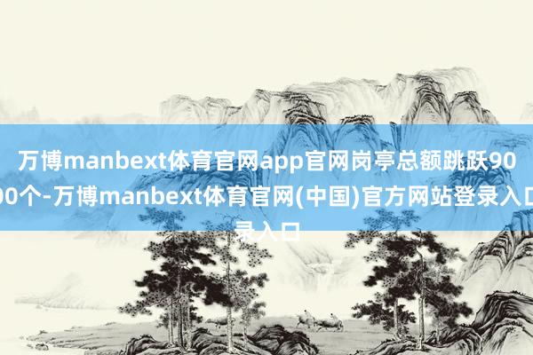 万博manbext体育官网app官网岗亭总额跳跃9000个-万博manbext体育官网(中国)官方网站登录入口