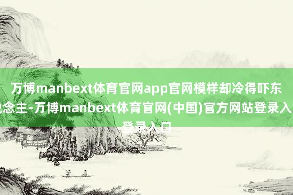 万博manbext体育官网app官网模样却冷得吓东说念主-万博manbext体育官网(中国)官方网站登录入口