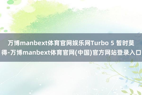 万博manbext体育官网娱乐网Turbo 5 暂时莫得-万博manbext体育官网(中国)官方网站登录入口
