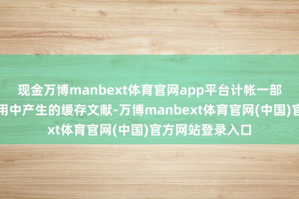 现金万博manbext体育官网app平台计帐一部分微信在往日使用中产生的缓存文献-万博manbext体育官网(中国)官方网站登录入口