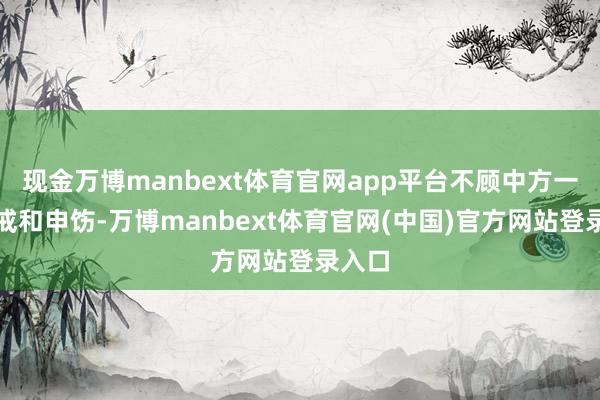 现金万博manbext体育官网app平台不顾中方一再劝戒和申饬-万博manbext体育官网(中国)官方网站登录入口