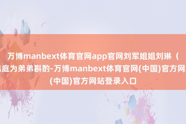 万博manbext体育官网app官网刘军姐姐刘琳（假名）将出庭为弟弟斟酌-万博manbext体育官网(中国)官方网站登录入口