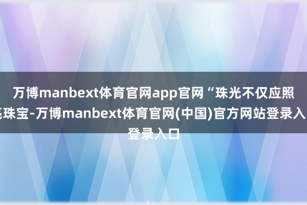 万博manbext体育官网app官网“珠光不仅应照亮珠宝-万博manbext体育官网(中国)官方网站登录入口
