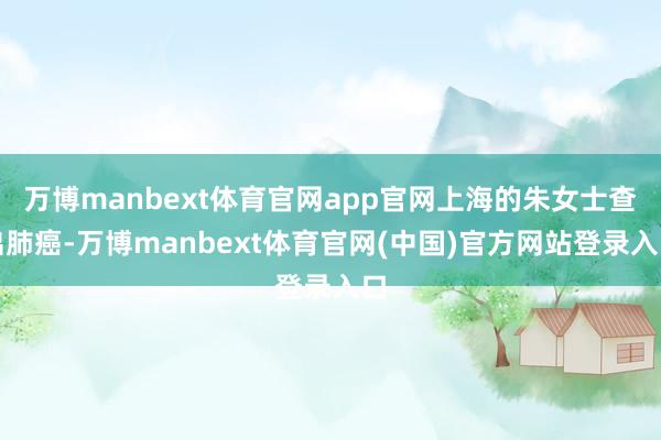 万博manbext体育官网app官网上海的朱女士查出肺癌-万博manbext体育官网(中国)官方网站登录入口