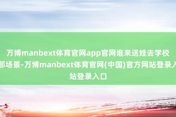 万博manbext体育官网app官网谁来送娃去学校？那场景-万博manbext体育官网(中国)官方网站登录入口