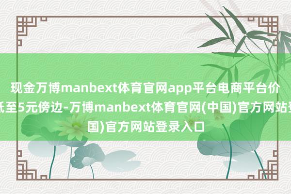 现金万博manbext体育官网app平台电商平台价钱单斤低至5元傍边-万博manbext体育官网(中国)官方网站登录入口