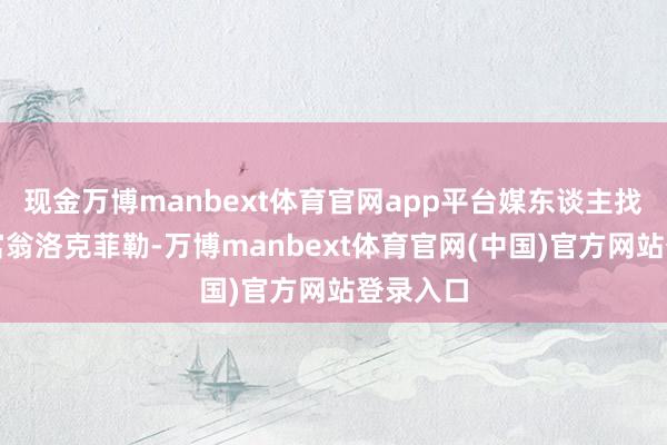现金万博manbext体育官网app平台媒东谈主找到石油富翁洛克菲勒-万博manbext体育官网(中国)官方网站登录入口