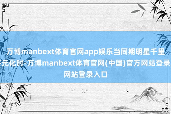 万博manbext体育官网app娱乐当同期明星千里迷多元化时-万博manbext体育官网(中国)官方网站登录入口