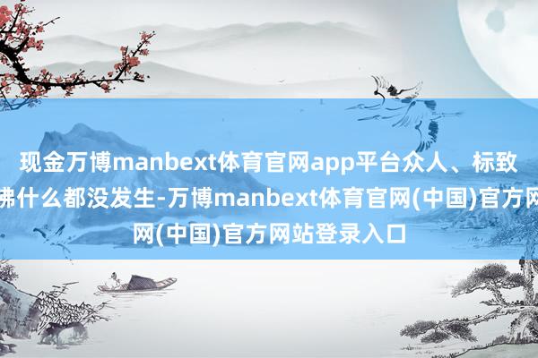 现金万博manbext体育官网app平台众人、标致那点波动仿佛什么都没发生-万博manbext体育官网(中国)官方网站登录入口