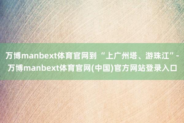 万博manbext体育官网到 “上广州塔、游珠江”-万博manbext体育官网(中国)官方网站登录入口