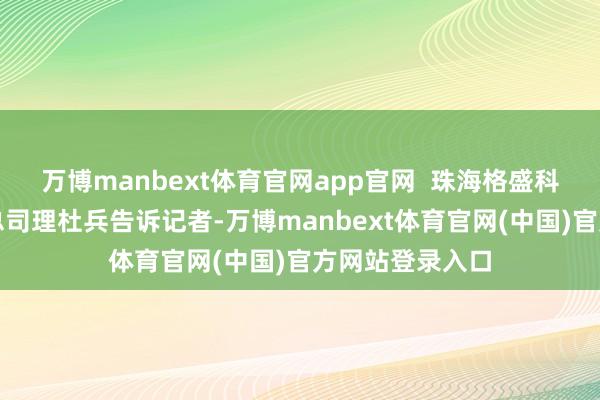 万博manbext体育官网app官网  珠海格盛科技有限公司副总司理杜兵告诉记者-万博manbext体育官网(中国)官方网站登录入口