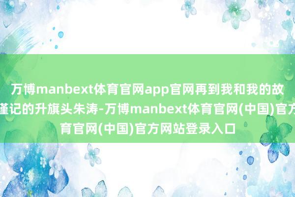 万博manbext体育官网app官网再到我和我的故国中令东谈主谨记的升旗头朱涛-万博manbext体育官网(中国)官方网站登录入口