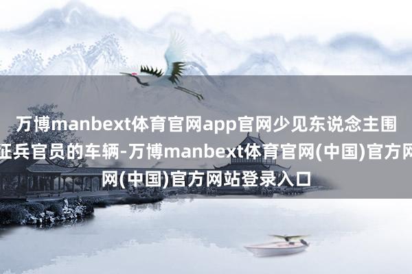 万博manbext体育官网app官网少见东说念主围聚一辆载有征兵官员的车辆-万博manbext体育官网(中国)官方网站登录入口