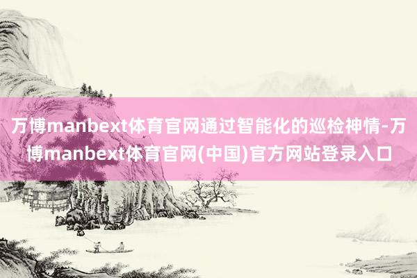 万博manbext体育官网通过智能化的巡检神情-万博manbext体育官网(中国)官方网站登录入口