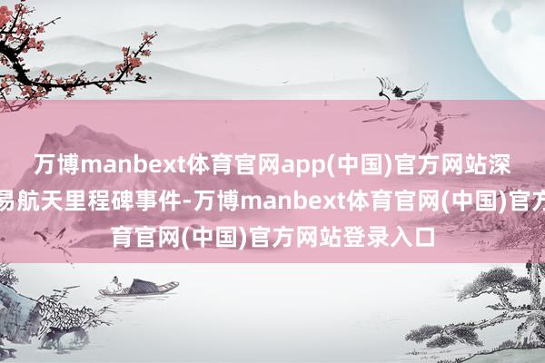 万博manbext体育官网app(中国)官方网站深度参与中国贸易航天里程碑事件-万博manbext体育官网(中国)官方网站登录入口