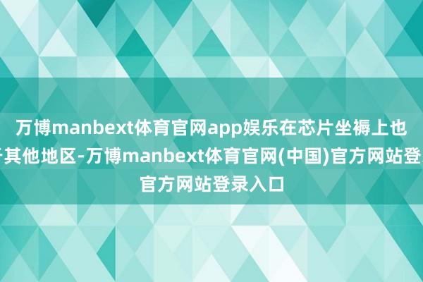 万博manbext体育官网app娱乐在芯片坐褥上也过期于其他地区-万博manbext体育官网(中国)官方网站登录入口