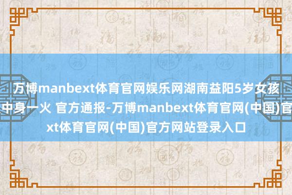 万博manbext体育官网娱乐网湖南益阳5岁女孩被断裂水泥杆砸中身一火 官方通报-万博manbext体育官网(中国)官方网站登录入口