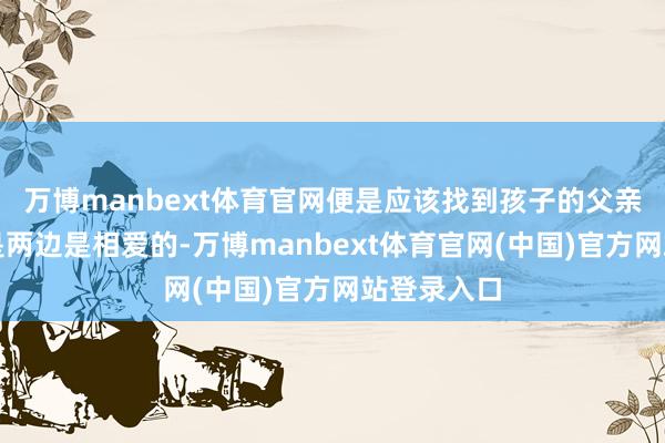 万博manbext体育官网便是应该找到孩子的父亲是谁？要是两边是相爱的-万博manbext体育官网(中国)官方网站登录入口