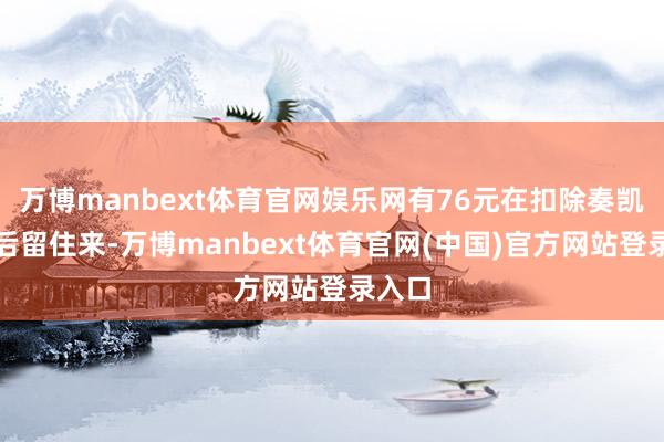 万博manbext体育官网娱乐网有76元在扣除奏凯本钱后留住来-万博manbext体育官网(中国)官方网站登录入口