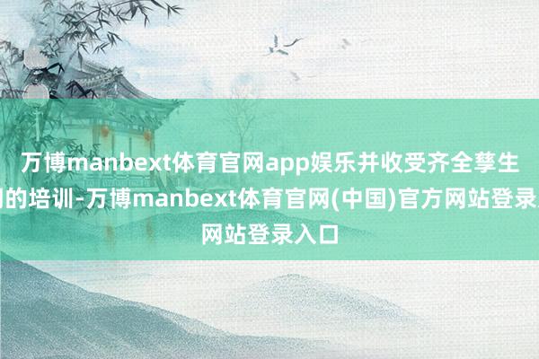 万博manbext体育官网app娱乐并收受齐全孳生周期的培训-万博manbext体育官网(中国)官方网站登录入口