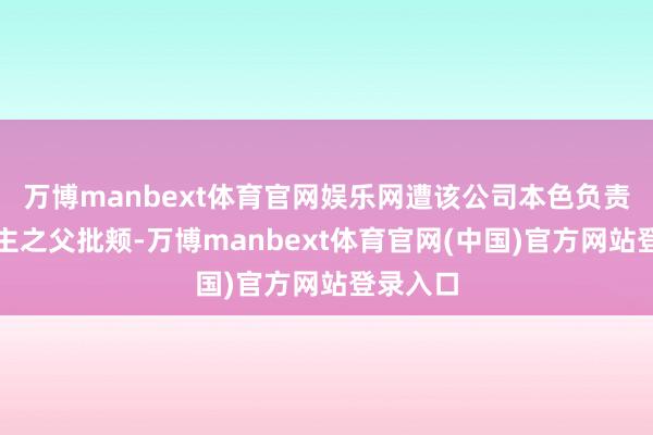 万博manbext体育官网娱乐网遭该公司本色负责东说念主之父批颊-万博manbext体育官网(中国)官方网站登录入口