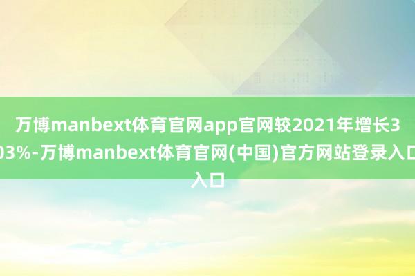万博manbext体育官网app官网较2021年增长303%-万博manbext体育官网(中国)官方网站登录入口