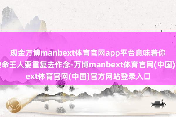 现金万博manbext体育官网app平台意味着你之前作念了许多使命王人要重复去作念-万博manbext体育官网(中国)官方网站登录入口