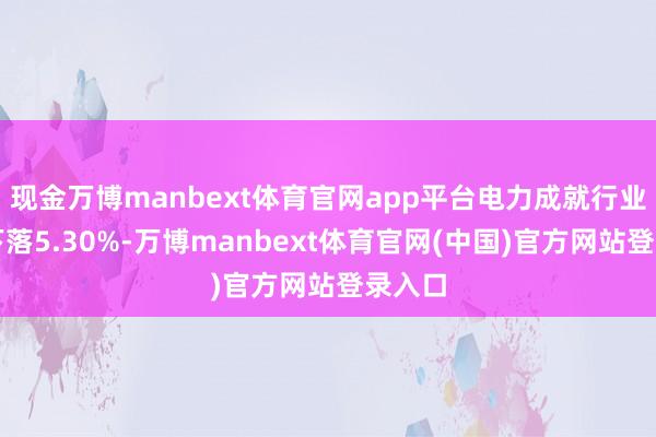 现金万博manbext体育官网app平台电力成就行业本周下落5.30%-万博manbext体育官网(中国)官方网站登录入口
