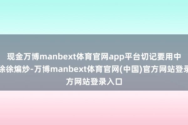 现金万博manbext体育官网app平台切记要用中小火徐徐煸炒-万博manbext体育官网(中国)官方网站登录入口