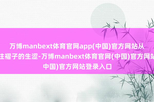 万博manbext体育官网app(中国)官方网站从早先捏不住褶子的生涩-万博manbext体育官网(中国)官方网站登录入口