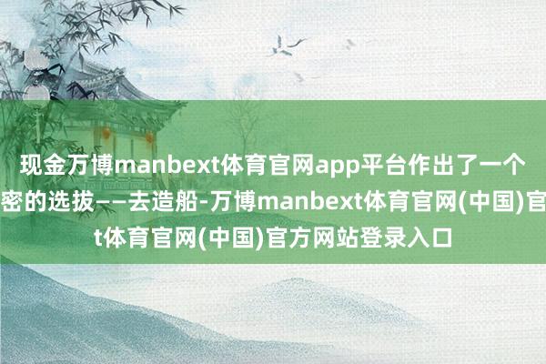 现金万博manbext体育官网app平台作出了一个看起来不那么细密的选拔——去造船-万博manbext体育官网(中国)官方网站登录入口
