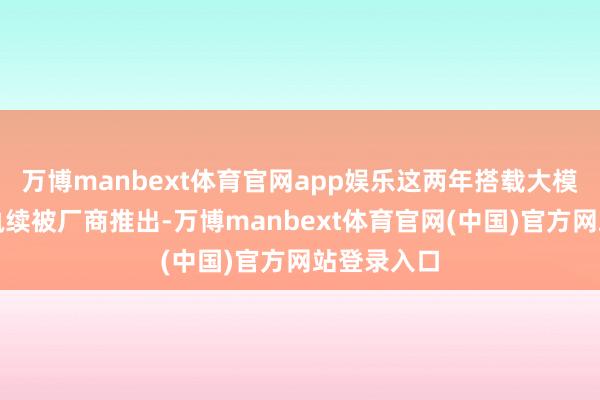 万博manbext体育官网app娱乐这两年搭载大模子的新品执续被厂商推出-万博manbext体育官网(中国)官方网站登录入口
