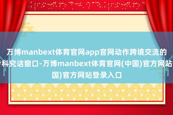 万博manbext体育官网app官网动作跨境交流的详尽类专科究诘窗口-万博manbext体育官网(中国)官方网站登录入口