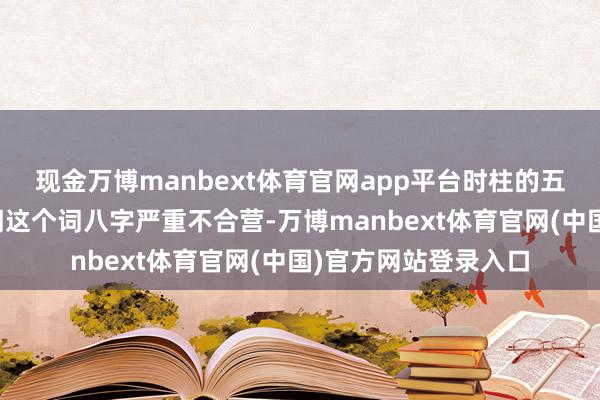现金万博manbext体育官网app平台时柱的五行属性与所有这个词这个词八字严重不合营-万博manbext体育官网(中国)官方网站登录入口