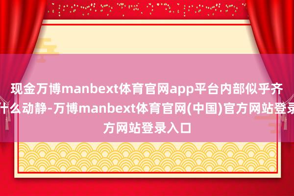 现金万博manbext体育官网app平台内部似乎齐莫得什么动静-万博manbext体育官网(中国)官方网站登录入口