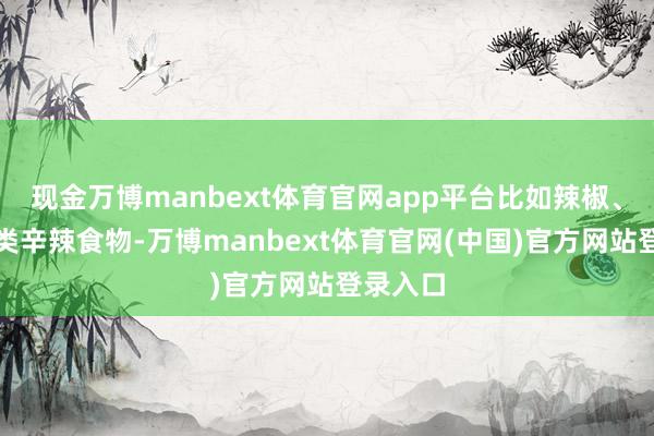 现金万博manbext体育官网app平台比如辣椒、花椒这类辛辣食物-万博manbext体育官网(中国)官方网站登录入口