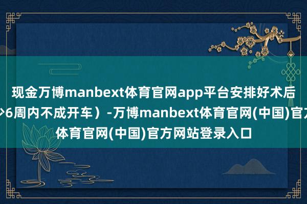 现金万博manbext体育官网app平台安排好术后交通（术后至少6周内不成开车）-万博manbext体育官网(中国)官方网站登录入口
