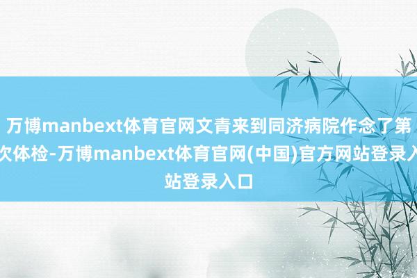 万博manbext体育官网文青来到同济病院作念了第二次体检-万博manbext体育官网(中国)官方网站登录入口